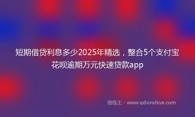 短期借贷利息多少2025年精选，整合5个支付宝花呗逾期万元快速贷款app