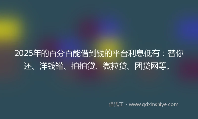 2025年的百分百能借到钱的平台利息低有：替你还、洋钱罐、拍拍贷、微粒贷、团贷网等。