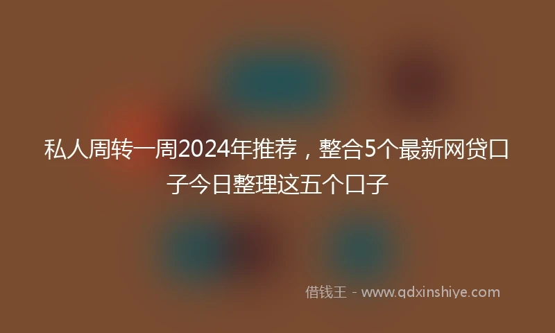 私人周转一周2024年推荐，整合5个最新网贷口子今日整理这五个口子