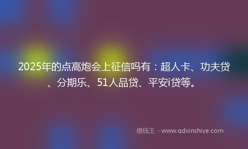 2025年的点高炮会上征信吗有：超人卡、功夫贷、分期乐、51人品贷、平安i贷等。