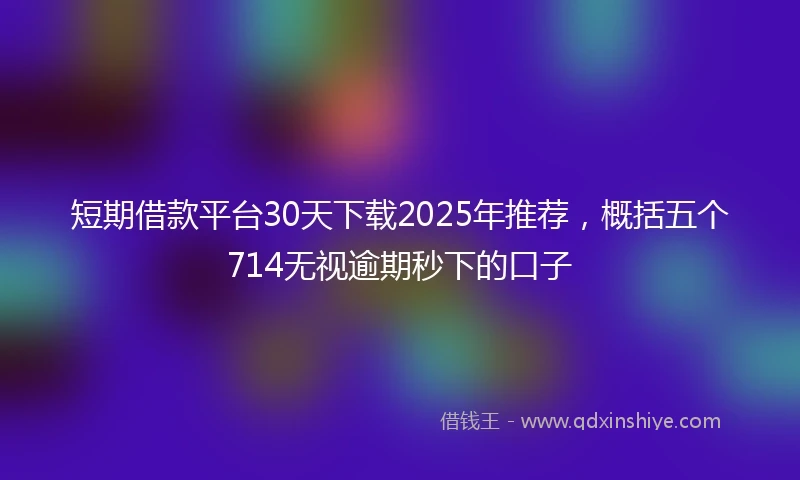 短期借款平台30天下载2025年推荐，概括五个714无视逾期秒下的口子