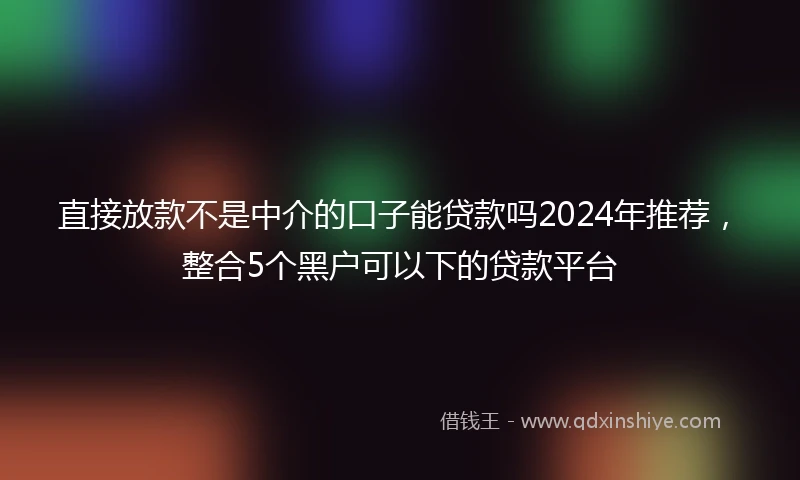 直接放款不是中介的口子能贷款吗2024年推荐，整合5个黑户可以下的贷款平台