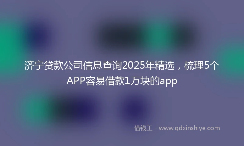 济宁贷款公司信息查询2025年精选，梳理5个APP容易借款1万块的app