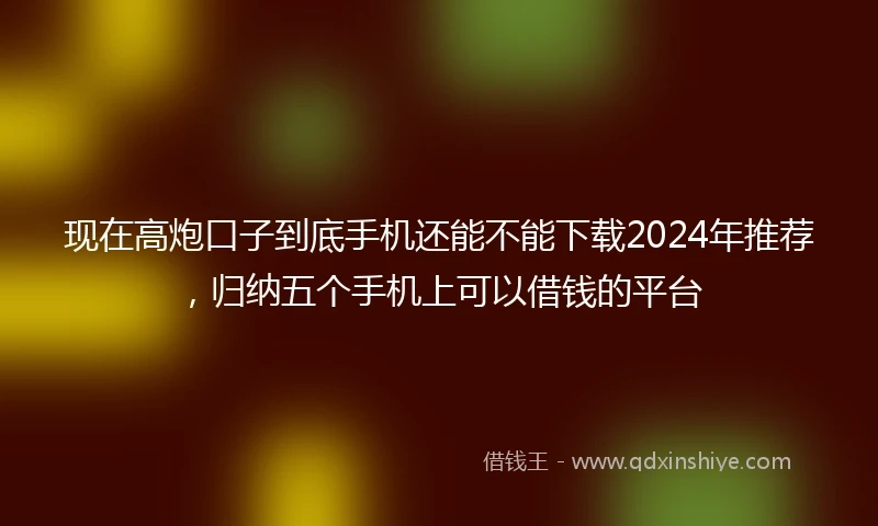 现在高炮口子到底手机还能不能下载2024年推荐，归纳五个手机上可以借钱的平台