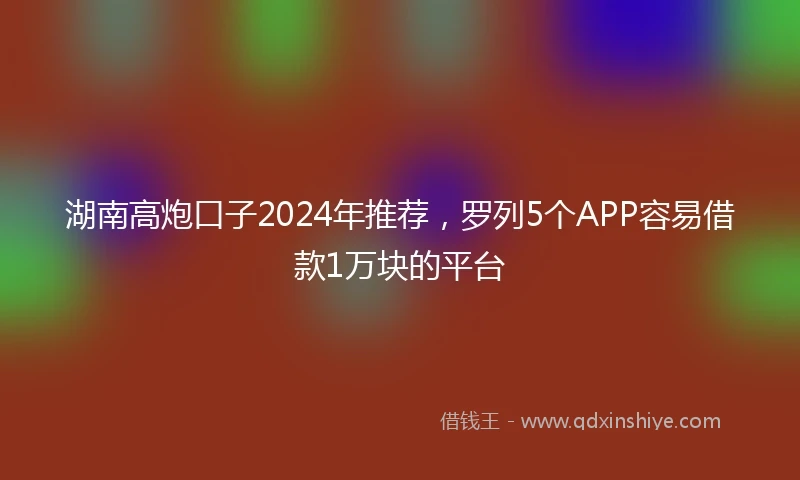 湖南高炮口子2024年推荐，罗列5个APP容易借款1万块的平台