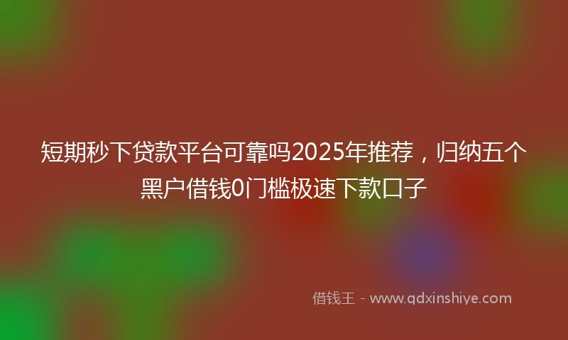 短期秒下贷款平台可靠吗2025年推荐，归纳五个黑户借钱0门槛极速下款口子