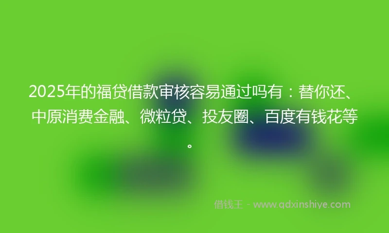 2025年的福贷借款审核容易通过吗有：替你还、中原消费金融、微粒贷、投友圈、百度有钱花等。