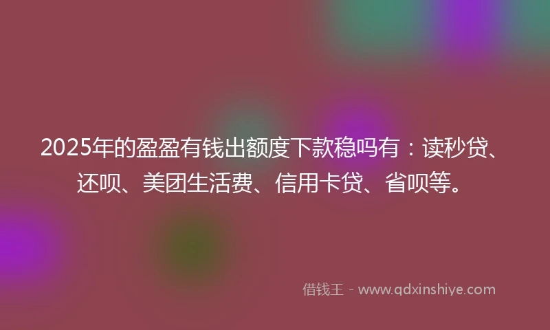 2025年的盈盈有钱出额度下款稳吗有：读秒贷、还呗、美团生活费、信用卡贷、省呗等。