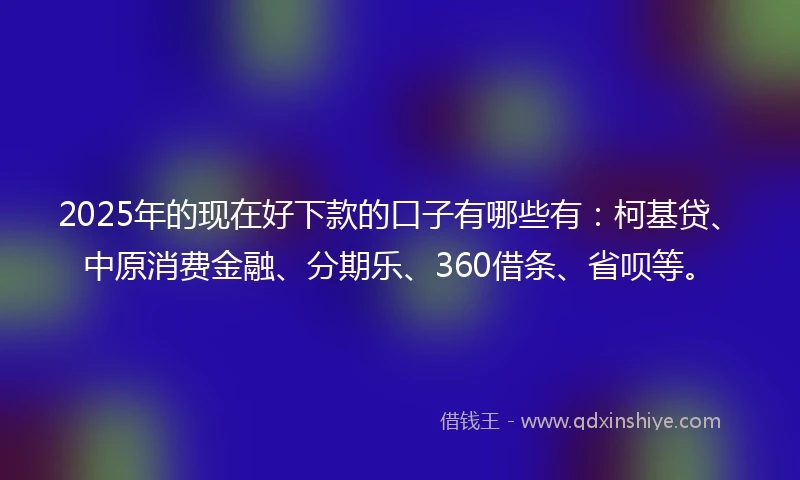 2025年的现在好下款的口子有哪些有:柯基贷、中原消费金融、分期乐、360借条、省呗等。