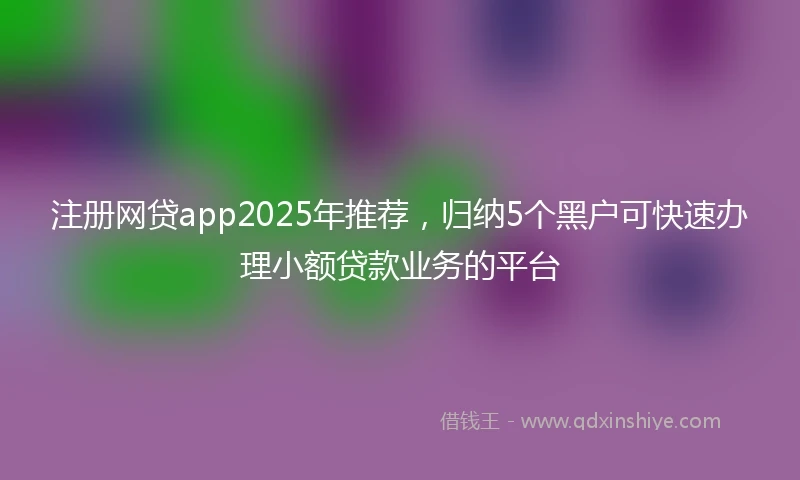 注册网贷app2025年推荐，归纳5个黑户可快速办理小额贷款业务的平台