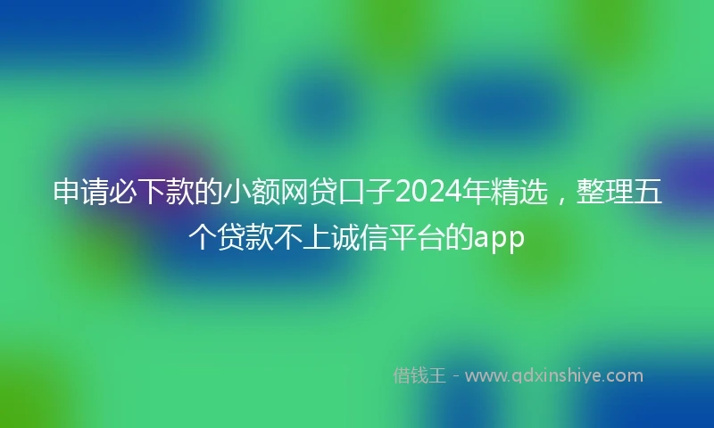 申请必下款的小额网贷口子2024年精选，整理五个贷款不上诚信平台的app