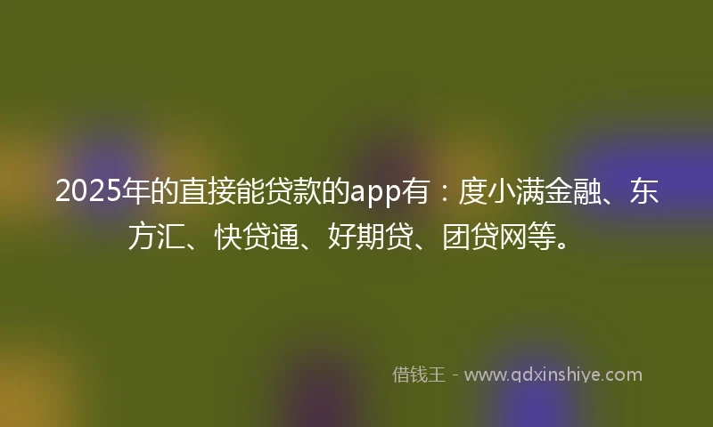 2025年的直接能贷款的app有：度小满金融、东方汇、快贷通、好期贷、团贷网等。