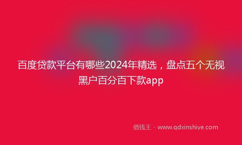 百度贷款平台有哪些2024年精选，盘点五个无视黑户百分百下款app