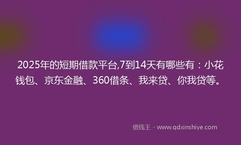 2025年的短期借款平台,7到14天有哪些有：小花钱包、京东金融、360借条、我来贷、你我贷等。