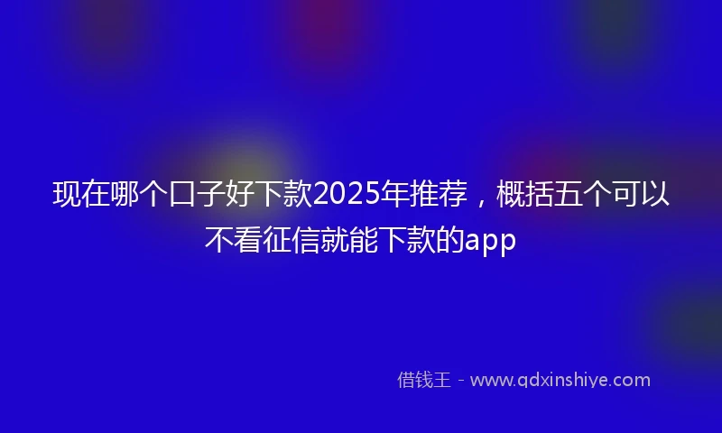 现在哪个口子好下款2025年推荐，概括五个可以不看征信就能下款的app