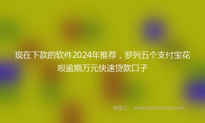 现在下款的软件2024年推荐,罗列五个支付宝花呗逾期万元快速贷款口子
