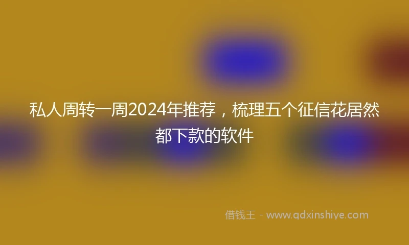 私人周转一周2024年推荐，梳理五个征信花居然都下款的软件