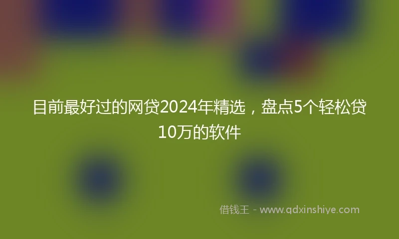 目前最好过的网贷2024年精选，盘点5个轻松贷10万的软件