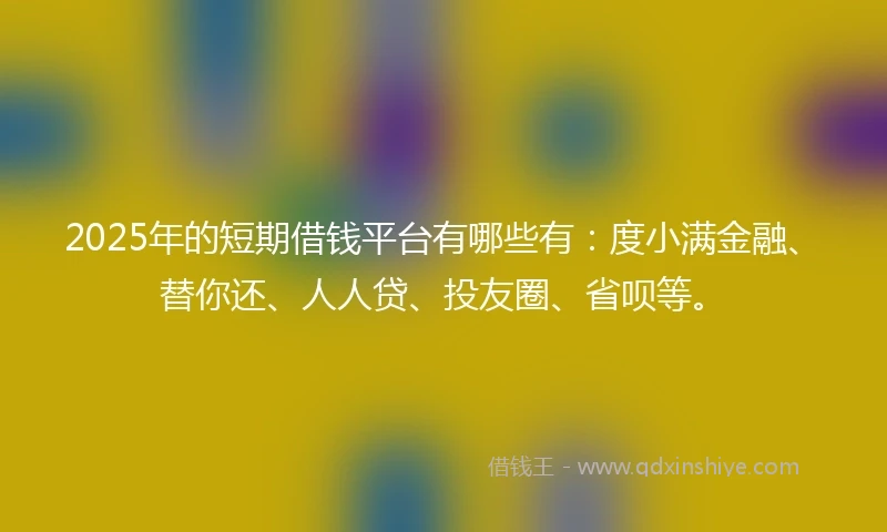 2025年的短期借钱平台有哪些有：度小满金融、替你还、人人贷、投友圈、省呗等。