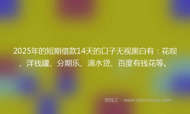 2025年的短期借款14天的口子无视黑白有：花呗、洋钱罐、分期乐、滴水贷、百度有钱花等。