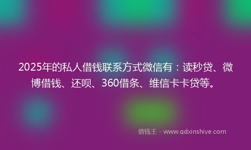 2025年的私人借钱联系方式微信有：读秒贷、微博借钱、还呗、360借条、维信卡卡贷等。