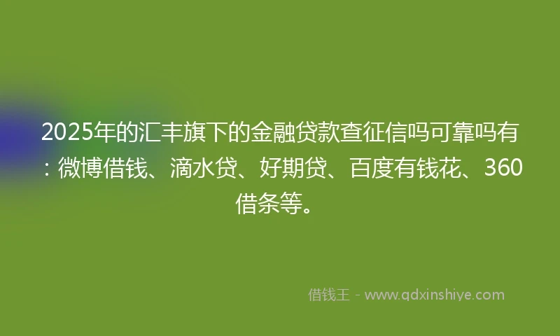 2025年的汇丰旗下的金融贷款查征信吗可靠吗有：微博借钱、滴水贷、好期贷、百度有钱花、360借条等。