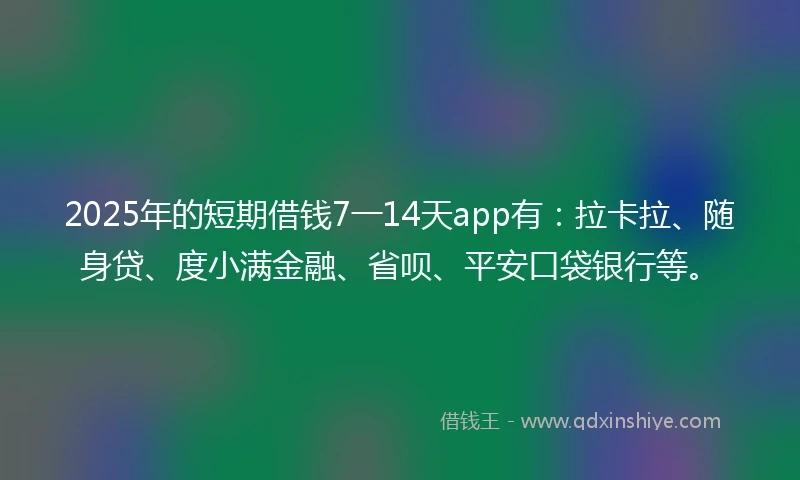 2025年的短期借钱7一14天app有：拉卡拉、随身贷、度小满金融、省呗、平安口袋银行等。