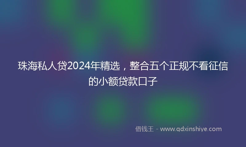 珠海私人贷2024年精选，整合五个正规不看征信的小额贷款口子