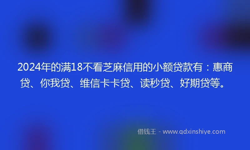 2024年的满18不看芝麻信用的小额贷款有：惠商贷、你我贷、维信卡卡贷、读秒贷、好期贷等。