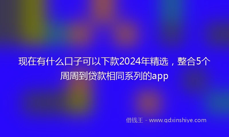 现在有什么口子可以下款2024年精选，整合5个周周到贷款相同系列的app