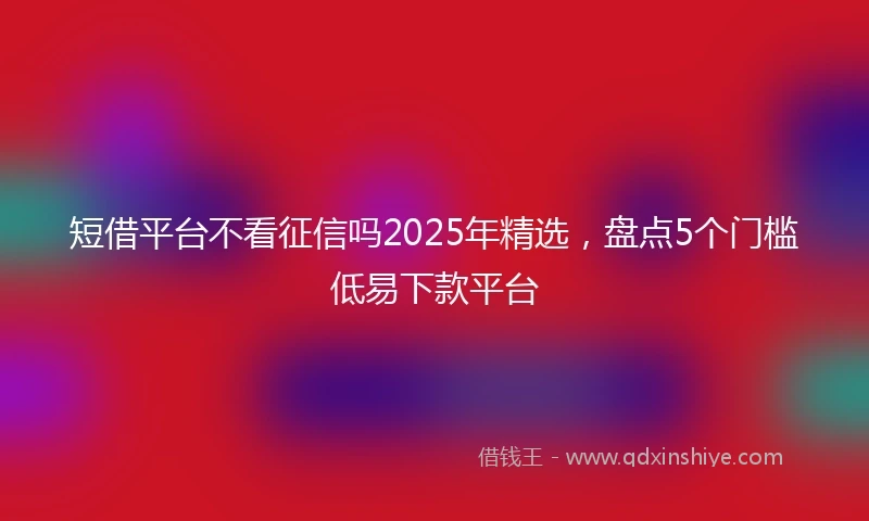 短借平台不看征信吗2025年精选，盘点5个门槛低易下款平台