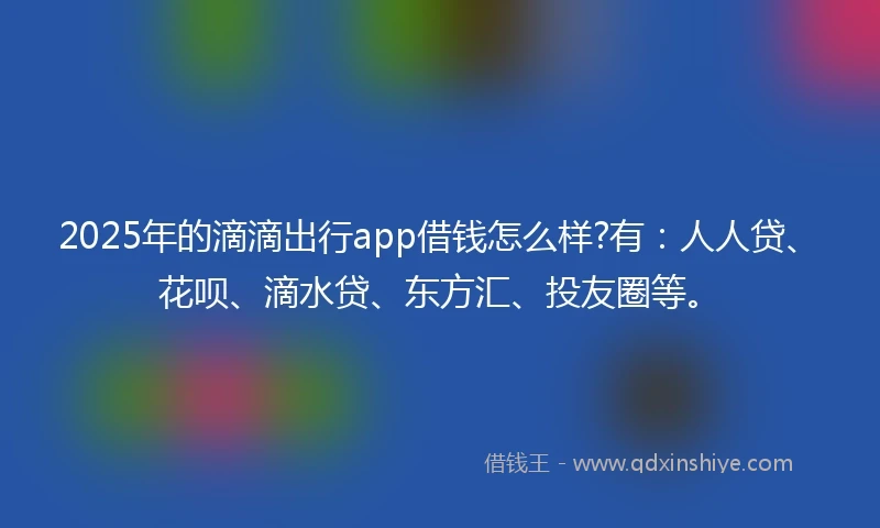 2025年的滴滴出行app借钱怎么样?有：人人贷、花呗、滴水贷、东方汇、投友圈等。