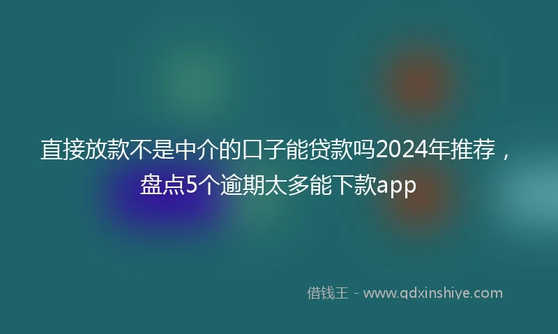 直接放款不是中介的口子能贷款吗2024年推荐，盘点5个逾期太多能下款app