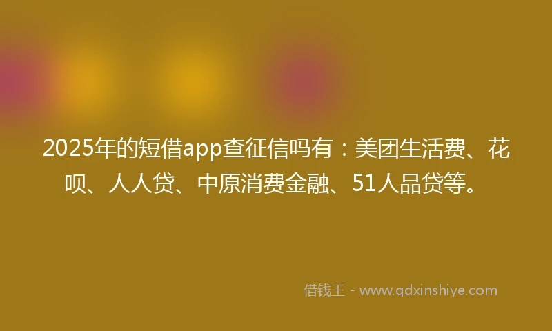 2025年的短借app查征信吗有：美团生活费、花呗、人人贷、中原消费金融、51人品贷等。