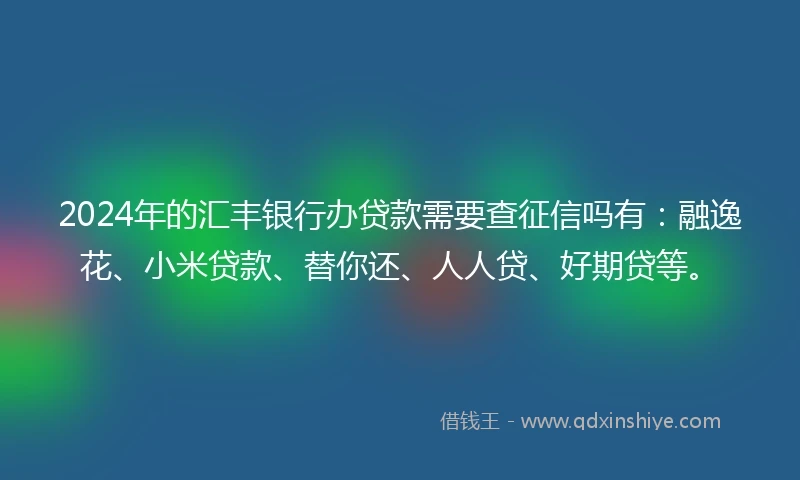 2024年的汇丰银行办贷款需要查征信吗有：融逸花、小米贷款、替你还、人人贷、好期贷等。
