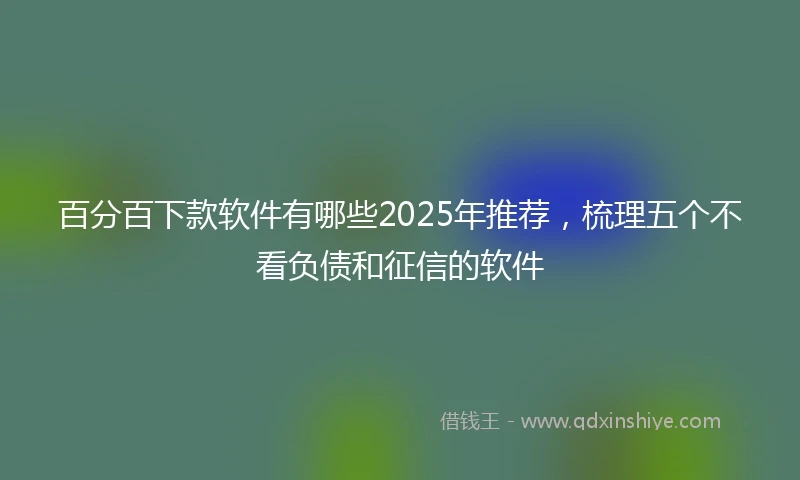 百分百下款软件有哪些2025年推荐，梳理五个不看负债和征信的软件