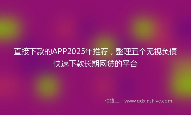 直接下款的APP2025年推荐，整理五个无视负债快速下款长期网贷的平台
