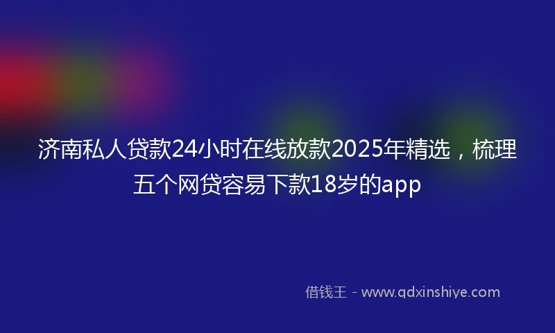 济南私人贷款24小时在线放款2025年精选，梳理五个网贷容易下款18岁的app