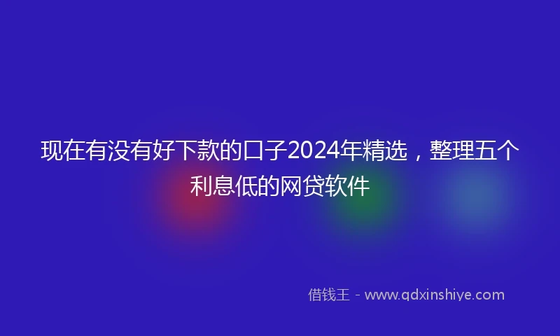 现在有没有好下款的口子2024年精选，整理五个利息低的网贷软件