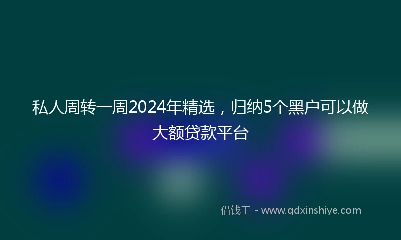 私人周转一周2024年精选，归纳5个黑户可以做大额贷款平台