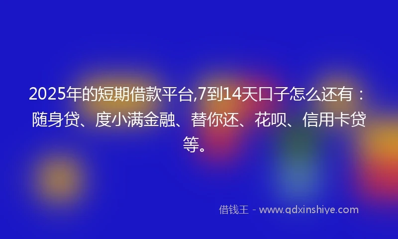 2025年的短期借款平台,7到14天口子怎么还有：随身贷、度小满金融、替你还、花呗、信用卡贷等。
