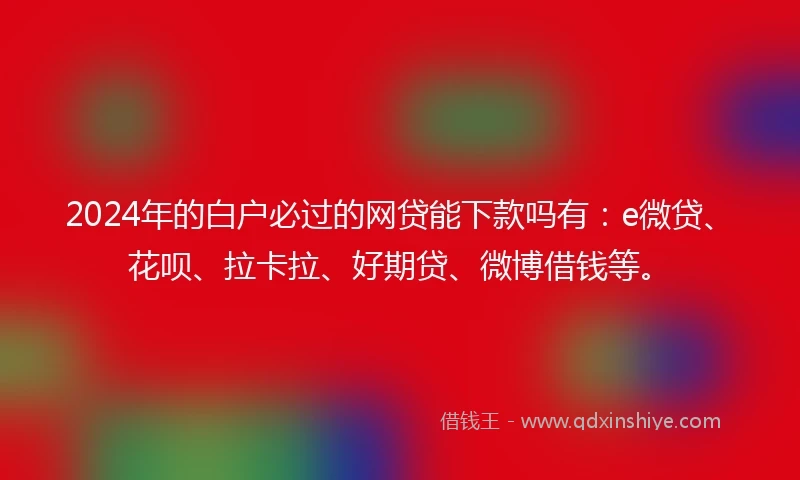 2024年的白户必过的网贷能下款吗有：e微贷、花呗、拉卡拉、好期贷、微博借钱等。