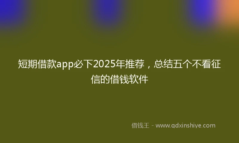 短期借款app必下2025年推荐，总结五个不看征信的借钱软件