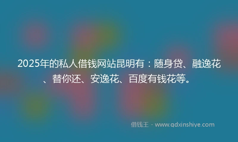 2025年的私人借钱网站昆明有：随身贷、融逸花、替你还、安逸花、百度有钱花等。