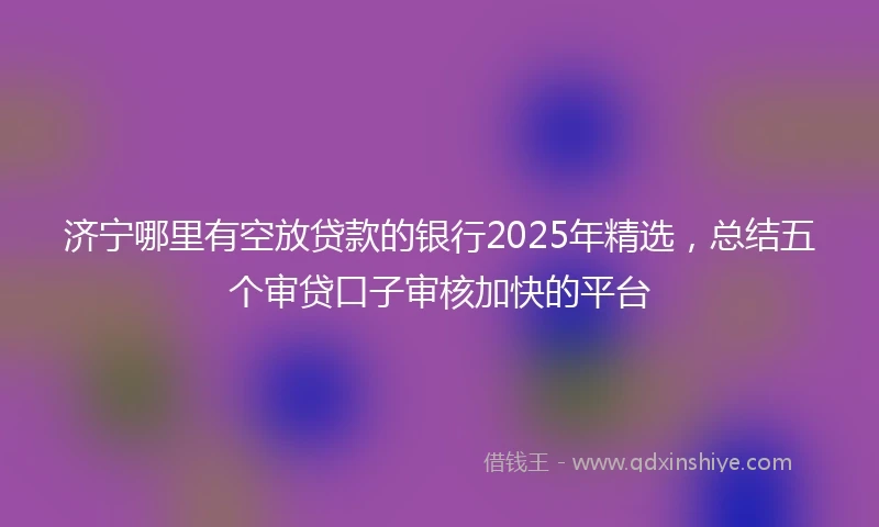 济宁哪里有空放贷款的银行2025年精选，总结五个审贷口子审核加快的平台