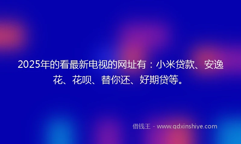 2025年的看最新电视的网址有：小米贷款、安逸花、花呗、替你还、好期贷等。