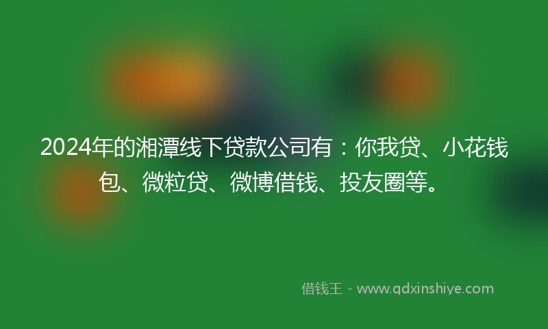 2024年的湘潭线下贷款公司有：你我贷、小花钱包、微粒贷、微博借钱、投友圈等。