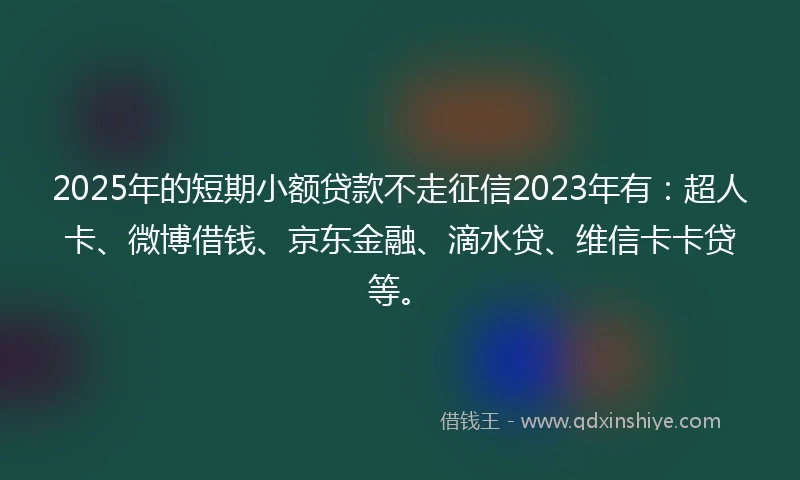 2025年的短期小额贷款不走征信2023年有：超人卡、微博借钱、京东金融、滴水贷、维信卡卡贷等。