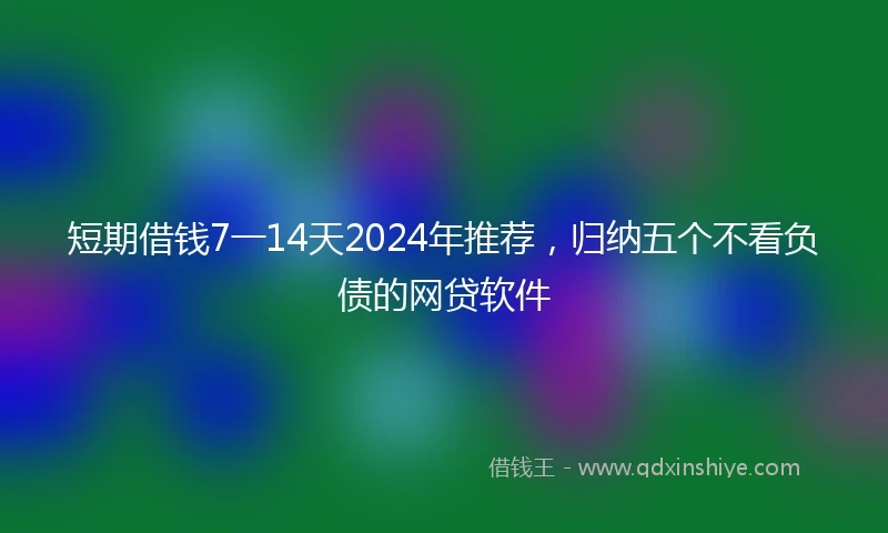 短期借钱7一14天2024年推荐，归纳五个不看负债的网贷软件