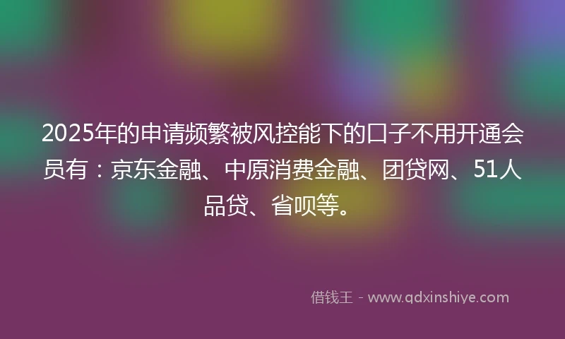 2025年的申请频繁被风控能下的口子不用开通会员有：京东金融、中原消费金融、团贷网、51人品贷、省呗等。